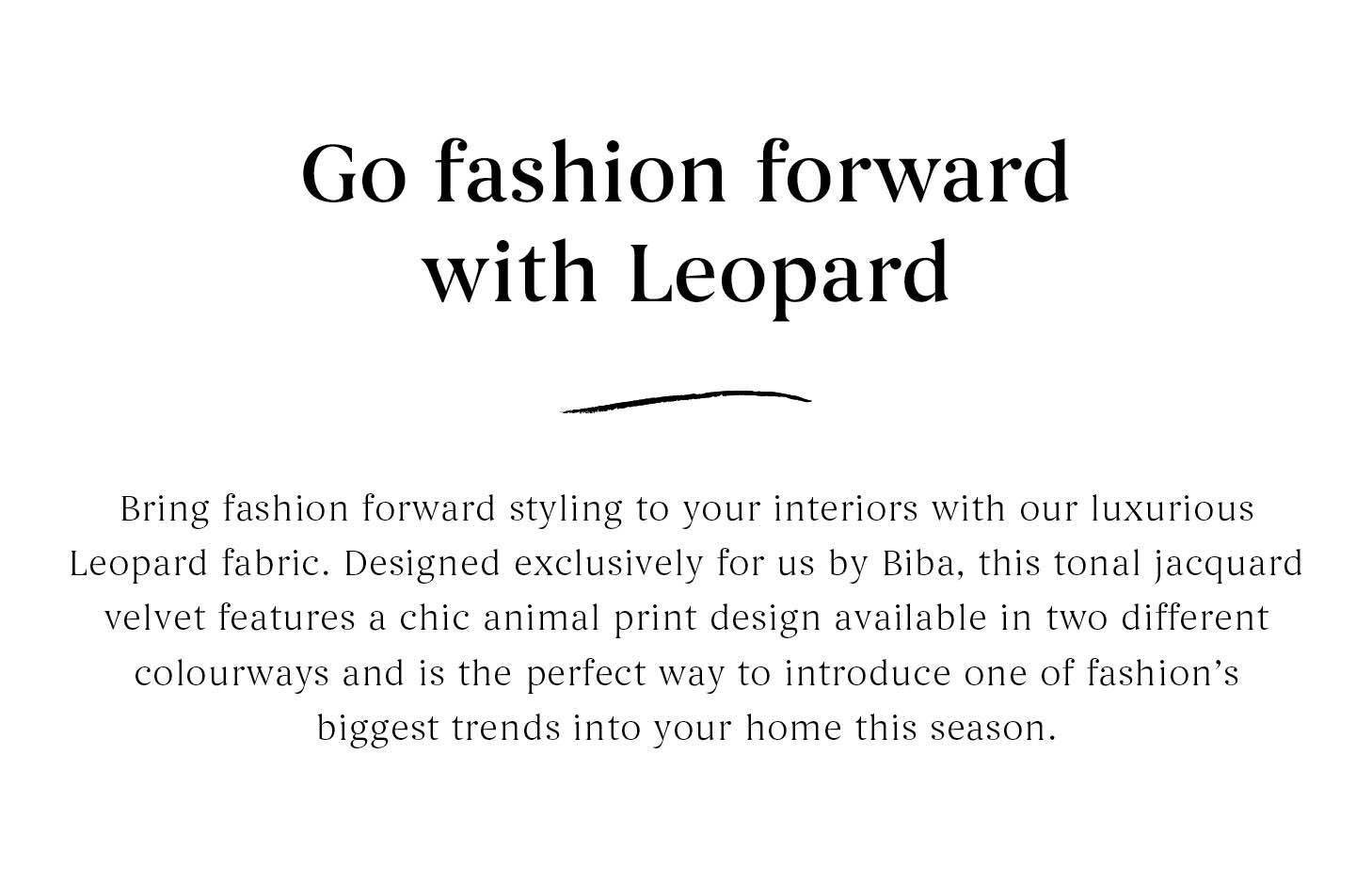 Go fashion forward with Leopard - Bring fashion forward styling to your interiors with our luxurious Leopard fabric. Designed exclusively for us by Biba, this tonal jacquard velvet featured a chic aimal print design available in two different colourways.
